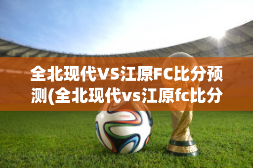 全北现代VS江原FC比分预测(全北现代vs江原fc比分预测)