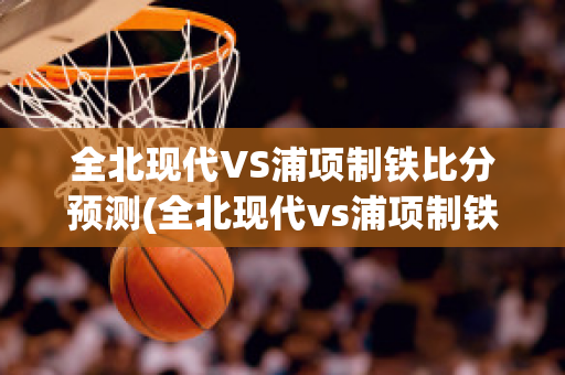 全北现代VS浦项制铁比分预测(全北现代vs浦项制铁比赛结果)