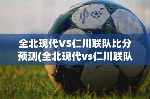 全北现代VS仁川联队比分预测(全北现代vs仁川联队直播)