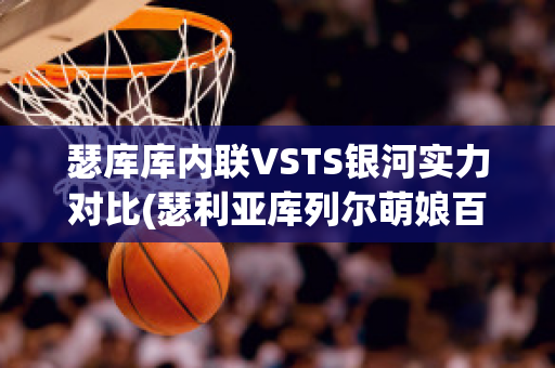 瑟库库内联VSTS银河实力对比(瑟利亚库列尔萌娘百科)