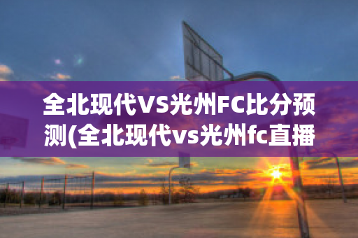 全北现代VS光州FC比分预测(全北现代vs光州fc直播)