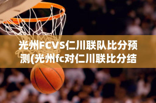 光州FCVS仁川联队比分预测(光州fc对仁川联比分结果)