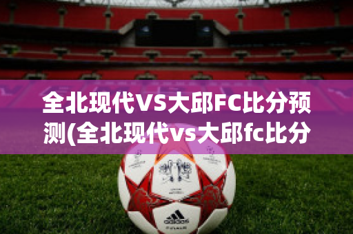 全北现代VS大邱FC比分预测(全北现代vs大邱fc比分预测)