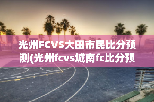 光州FCVS大田市民比分预测(光州fcvs城南fc比分预测)