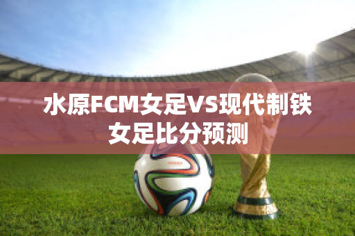 水原FCM女足VS现代制铁女足比分预测