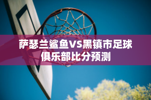 萨瑟兰鲨鱼VS黑镇市足球俱乐部比分预测